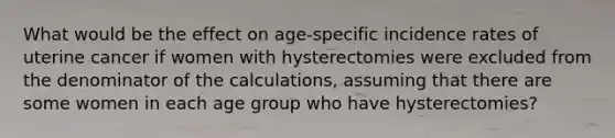 What would be the effect on age-specific incidence rates of uterine cancer if women with hysterectomies were excluded from the denominator of the calculations, assuming that there are some women in each age group who have hysterectomies?