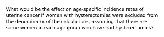 What would be the effect on age-specific incidence rates of uterine cancer if women with hysterectomies were excluded from the denominator of the calculations, assuming that there are some women in each age group who have had hysterectomies?