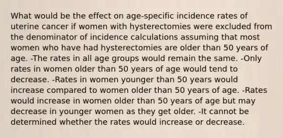 What would be the effect on age-specific incidence rates of uterine cancer if women with hysterectomies were excluded from the denominator of incidence calculations assuming that most women who have had hysterectomies are older than 50 years of age. -The rates in all age groups would remain the same. -Only rates in women older than 50 years of age would tend to decrease. -Rates in women younger than 50 years would increase compared to women older than 50 years of age. -Rates would increase in women older than 50 years of age but may decrease in younger women as they get older. -It cannot be determined whether the rates would increase or decrease.