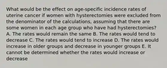 What would be the effect on age-specific incidence rates of uterine cancer if women with hysterectomies were excluded from the denominator of the calculations, assuming that there are some women in each age group who have had hysterectomies? A. The rates would remain the same B. The rates would tend to decrease C. The rates would tend to increase D. The rates would increase in older groups and decrease in younger groups E. It cannot be determined whether the rates would increase or decrease