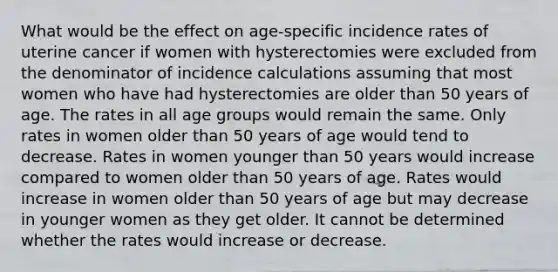 What would be the effect on age-specific incidence rates of uterine cancer if women with hysterectomies were excluded from the denominator of incidence calculations assuming that most women who have had hysterectomies are older than 50 years of age. The rates in all age groups would remain the same. Only rates in women older than 50 years of age would tend to decrease. Rates in women younger than 50 years would increase compared to women older than 50 years of age. Rates would increase in women older than 50 years of age but may decrease in younger women as they get older. It cannot be determined whether the rates would increase or decrease.