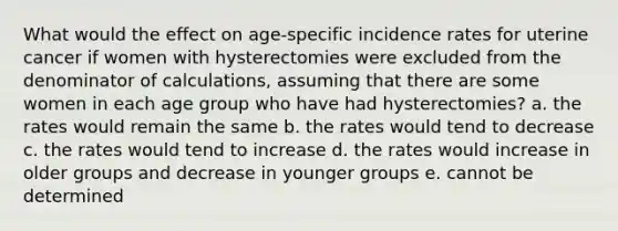 What would the effect on age-specific incidence rates for uterine cancer if women with hysterectomies were excluded from the denominator of calculations, assuming that there are some women in each age group who have had hysterectomies? a. the rates would remain the same b. the rates would tend to decrease c. the rates would tend to increase d. the rates would increase in older groups and decrease in younger groups e. cannot be determined