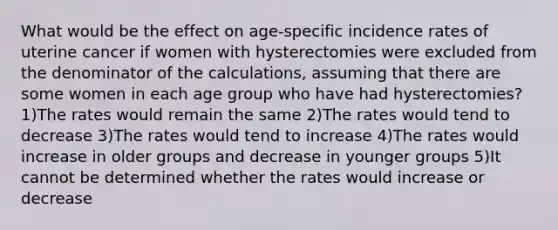 What would be the effect on age-specific incidence rates of uterine cancer if women with hysterectomies were excluded from the denominator of the calculations, assuming that there are some women in each age group who have had hysterectomies? 1)The rates would remain the same 2)The rates would tend to decrease 3)The rates would tend to increase 4)The rates would increase in older groups and decrease in younger groups 5)It cannot be determined whether the rates would increase or decrease