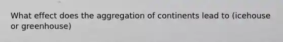What effect does the aggregation of continents lead to (icehouse or greenhouse)