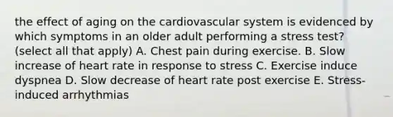 the effect of aging on the cardiovascular system is evidenced by which symptoms in an older adult performing a stress test? (select all that apply) A. Chest pain during exercise. B. Slow increase of heart rate in response to stress C. Exercise induce dyspnea D. Slow decrease of heart rate post exercise E. Stress-induced arrhythmias