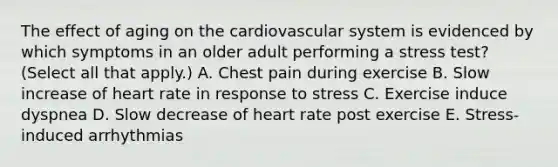 The effect of aging on the cardiovascular system is evidenced by which symptoms in an older adult performing a stress test? (Select all that apply.) A. Chest pain during exercise B. Slow increase of heart rate in response to stress C. Exercise induce dyspnea D. Slow decrease of heart rate post exercise E. Stress-induced arrhythmias