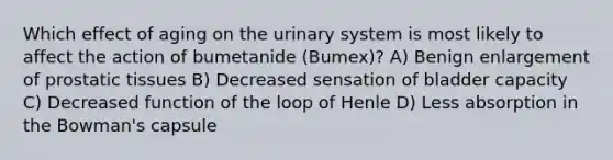 Which effect of aging on the urinary system is most likely to affect the action of bumetanide (Bumex)? A) Benign enlargement of prostatic tissues B) Decreased sensation of bladder capacity C) Decreased function of the loop of Henle D) Less absorption in the Bowman's capsule