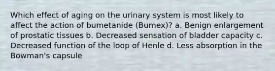 Which effect of aging on the urinary system is most likely to affect the action of bumetanide (Bumex)? a. Benign enlargement of prostatic tissues b. Decreased sensation of bladder capacity c. Decreased function of the loop of Henle d. Less absorption in the Bowman's capsule