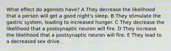 What effect do agonists have? A They decrease the likelihood that a person will get a good night's sleep. B They stimulate the gastric system, leading to increased hunger. C They decrease the likelihood that a postsynaptic neuron will fire. D They increase the likelihood that a postsynaptic neuron will fire. E They lead to a decreased sex drive.