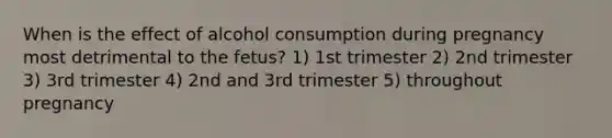 When is the effect of alcohol consumption during pregnancy most detrimental to the fetus? 1) 1st trimester 2) 2nd trimester 3) 3rd trimester 4) 2nd and 3rd trimester 5) throughout pregnancy