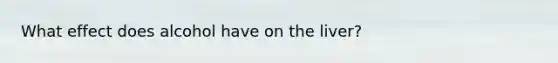 What effect does alcohol have on the liver?