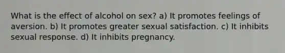 What is the effect of alcohol on sex? a) It promotes feelings of aversion. b) It promotes greater sexual satisfaction. c) It inhibits sexual response. d) It inhibits pregnancy.