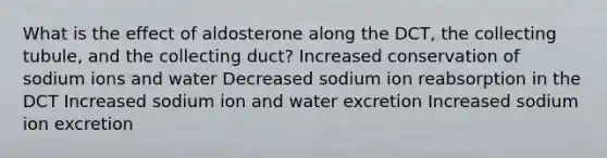 What is the effect of aldosterone along the DCT, the collecting tubule, and the collecting duct? Increased conservation of sodium ions and water Decreased sodium ion reabsorption in the DCT Increased sodium ion and water excretion Increased sodium ion excretion