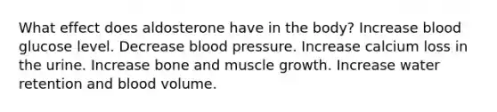 What effect does aldosterone have in the body? Increase blood glucose level. Decrease blood pressure. Increase calcium loss in the urine. Increase bone and muscle growth. Increase water retention and blood volume.