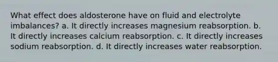 What effect does aldosterone have on fluid and electrolyte imbalances? a. It directly increases magnesium reabsorption. b. It directly increases calcium reabsorption. c. It directly increases sodium reabsorption. d. It directly increases water reabsorption.