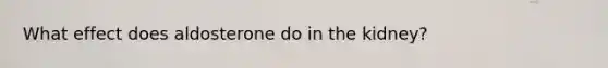 What effect does aldosterone do in the kidney?