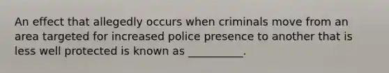 An effect that allegedly occurs when criminals move from an area targeted for increased police presence to another that is less well protected is known as __________.