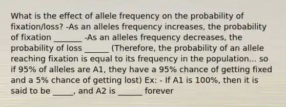 What is the effect of allele frequency on the probability of fixation/loss? -As an alleles frequency increases, the probability of fixation _______ -As an alleles frequency decreases, the probability of loss ______ (Therefore, the probability of an allele reaching fixation is equal to its frequency in the population... so if 95% of alleles are A1, they have a 95% chance of getting fixed and a 5% chance of getting lost) Ex: - If A1 is 100%, then it is said to be _____, and A2 is ______ forever