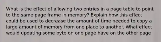 What is the effect of allowing two entries in a page table to point to the same page frame in memory? Explain how this effect could be used to decrease the amount of time needed to copy a large amount of memory from one place to another. What effect would updating some byte on one page have on the other page