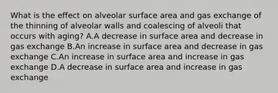 What is the effect on alveolar surface area and gas exchange of the thinning of alveolar walls and coalescing of alveoli that occurs with aging? A.A decrease in surface area and decrease in gas exchange B.An increase in surface area and decrease in gas exchange C.An increase in surface area and increase in gas exchange D.A decrease in surface area and increase in gas exchange