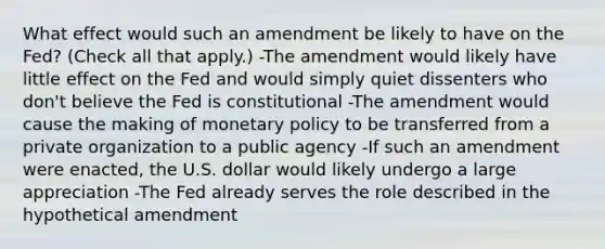 What effect would such an amendment be likely to have on the​ Fed? ​(Check all that apply.​) -The amendment would likely have little effect on the Fed and would simply quiet dissenters who​ don't believe the Fed is constitutional -The amendment would cause the making of <a href='https://www.questionai.com/knowledge/kEE0G7Llsx-monetary-policy' class='anchor-knowledge'>monetary policy</a> to be transferred from a private organization to a public agency -If such an amendment were​ enacted, the U.S. dollar would likely undergo a large appreciation -The Fed already serves the role described in the hypothetical amendment