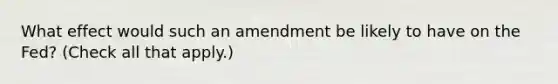 What effect would such an amendment be likely to have on the​ Fed? ​(Check all that apply.​)