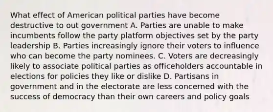 What effect of American political parties have become destructive to out government A. Parties are unable to make incumbents follow the party platform objectives set by the party leadership B. Parties increasingly ignore their voters to influence who can become the party nominees. C. Voters are decreasingly likely to associate political parties as officeholders accountable in elections for policies they like or dislike D. Partisans in government and in the electorate are less concerned with the success of democracy than their own careers and policy goals