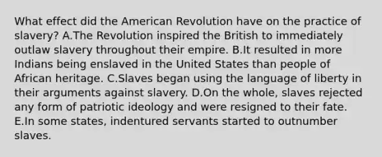 What effect did the American Revolution have on the practice of slavery? A.The Revolution inspired the British to immediately outlaw slavery throughout their empire. B.It resulted in more Indians being enslaved in the United States than people of African heritage. C.Slaves began using the language of liberty in their arguments against slavery. D.On the whole, slaves rejected any form of patriotic ideology and were resigned to their fate. E.In some states, indentured servants started to outnumber slaves.