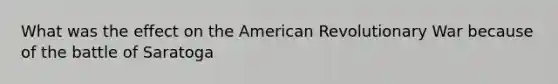 What was the effect on the American Revolutionary War because of the battle of Saratoga