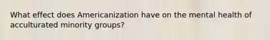 What effect does Americanization have on the mental health of acculturated minority groups?