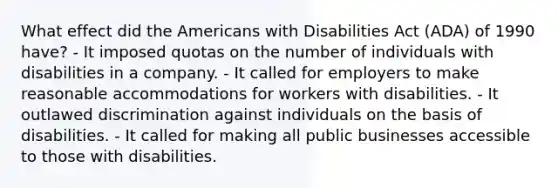 What effect did the Americans with Disabilities Act (ADA) of 1990 have? - It imposed quotas on the number of individuals with disabilities in a company. - It called for employers to make reasonable accommodations for workers with disabilities. - It outlawed discrimination against individuals on the basis of disabilities. - It called for making all public businesses accessible to those with disabilities.