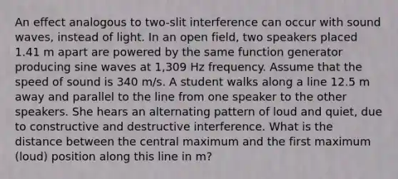 An effect analogous to two-slit interference can occur with sound waves, instead of light. In an open field, two speakers placed 1.41 m apart are powered by the same function generator producing sine waves at 1,309 Hz frequency. Assume that the speed of sound is 340 m/s. A student walks along a line 12.5 m away and parallel to the line from one speaker to the other speakers. She hears an alternating pattern of loud and quiet, due to constructive and destructive interference. What is the distance between the central maximum and the first maximum (loud) position along this line in m?