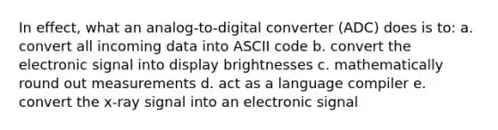 In effect, what an analog-to-digital converter (ADC) does is to: a. convert all incoming data into ASCII code b. convert the electronic signal into display brightnesses c. mathematically round out measurements d. act as a language compiler e. convert the x-ray signal into an electronic signal