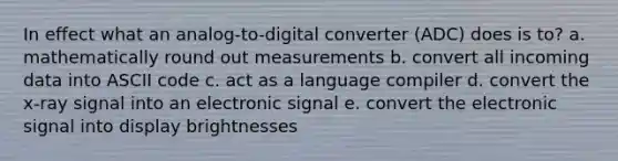 In effect what an analog-to-digital converter (ADC) does is to? a. mathematically round out measurements b. convert all incoming data into ASCII code c. act as a language compiler d. convert the x-ray signal into an electronic signal e. convert the electronic signal into display brightnesses