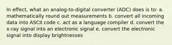 In effect, what an analog-to-digital converter (ADC) does is to: a. mathematically round out measurements b. convert all incoming data into ASCII code c. act as a language compiler d. convert the x-ray signal into an electronic signal e. convert the electronic signal into display brightnesses