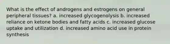 What is the effect of androgens and estrogens on general peripheral tissues? a. increased glycogenolysis b. increased reliance on ketone bodies and fatty acids c. increased glucose uptake and utilization d. increased amino acid use in protein synthesis