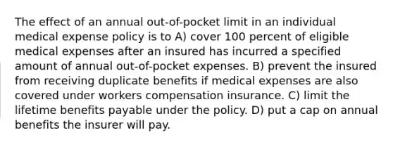 The effect of an annual out-of-pocket limit in an individual medical expense policy is to A) cover 100 percent of eligible medical expenses after an insured has incurred a specified amount of annual out-of-pocket expenses. B) prevent the insured from receiving duplicate benefits if medical expenses are also covered under workers compensation insurance. C) limit the lifetime benefits payable under the policy. D) put a cap on annual benefits the insurer will pay.