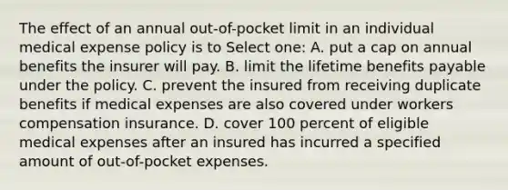 The effect of an annual out-of-pocket limit in an individual medical expense policy is to Select one: A. put a cap on annual benefits the insurer will pay. B. limit the lifetime benefits payable under the policy. C. prevent the insured from receiving duplicate benefits if medical expenses are also covered under workers compensation insurance. D. cover 100 percent of eligible medical expenses after an insured has incurred a specified amount of out-of-pocket expenses.