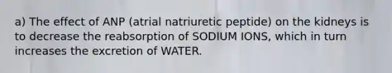 a) The effect of ANP (atrial natriuretic peptide) on the kidneys is to decrease the reabsorption of SODIUM IONS, which in turn increases the excretion of WATER.