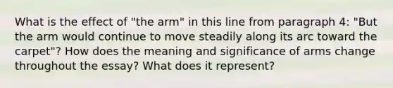 What is the effect of "the arm" in this line from paragraph 4: "But the arm would continue to move steadily along its arc toward the carpet"? How does the meaning and significance of arms change throughout the essay? What does it represent?