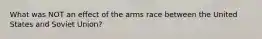 What was NOT an effect of the arms race between the United States and Soviet Union?