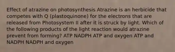 Effect of atrazine on photosynthesis Atrazine is an herbicide that competes with Q (plastoquinone) for the electrons that are released from Photosystem II after it is struck by light. Which of the following products of the light reaction would atrazine prevent from forming? ATP NADPH ATP and oxygen ATP and NADPH NADPH and oxygen