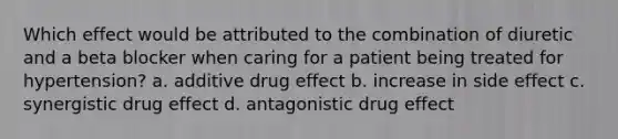 Which effect would be attributed to the combination of diuretic and a beta blocker when caring for a patient being treated for hypertension? a. additive drug effect b. increase in side effect c. synergistic drug effect d. antagonistic drug effect