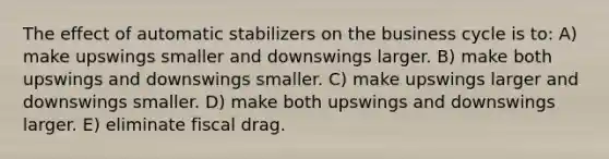 The effect of automatic stabilizers on the business cycle is to: A) make upswings smaller and downswings larger. B) make both upswings and downswings smaller. C) make upswings larger and downswings smaller. D) make both upswings and downswings larger. E) eliminate fiscal drag.