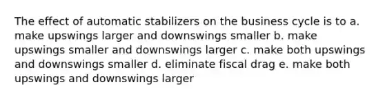 The effect of automatic stabilizers on the business cycle is to a. make upswings larger and downswings smaller b. make upswings smaller and downswings larger c. make both upswings and downswings smaller d. eliminate fiscal drag e. make both upswings and downswings larger