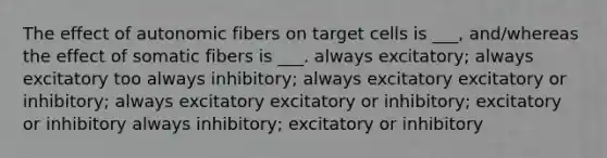 The effect of autonomic fibers on target cells is ___, and/whereas the effect of somatic fibers is ___. always excitatory; always excitatory too always inhibitory; always excitatory excitatory or inhibitory; always excitatory excitatory or inhibitory; excitatory or inhibitory always inhibitory; excitatory or inhibitory