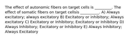 The effect of autonomic fibers on target cells is _________. The effect of somatic fibers on target cellsis __________. A) Always excitatory; always excitatory B) Excitatory or inhibitory; Always excitatory C) Excitatory or Inhibitory; Excitatory or Inhibitory D) Always Inhibitory; Excitatory or Inhibitory E) Always Inhibitory; Always Excitatory