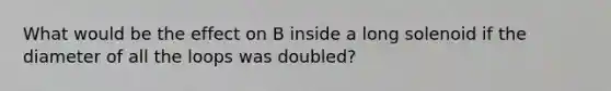 What would be the effect on B inside a long solenoid if the diameter of all the loops was doubled?