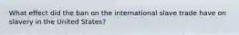 What effect did the ban on the international slave trade have on slavery in the United States?