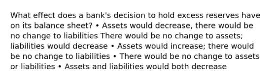 What effect does a bank's decision to hold excess reserves have on its balance sheet? • Assets would decrease, there would be no change to liabilities There would be no change to assets; liabilities would decrease • Assets would increase; there would be no change to liabilities • There would be no change to assets or liabilities • Assets and liabilities would both decrease